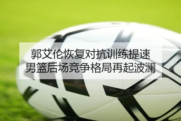 郭艾伦恢复对抗训练提速 男篮后场竞争格局再起波澜