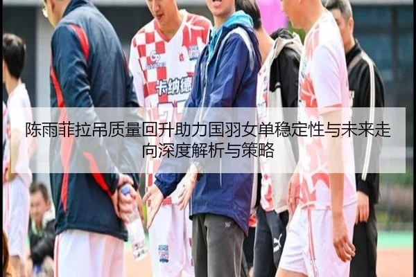 陈雨菲拉吊质量回升助力国羽女单稳定性与未来走向深度解析与策略